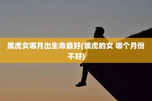 属虎女哪月出生命最好(属虎的女 哪个月份不好)