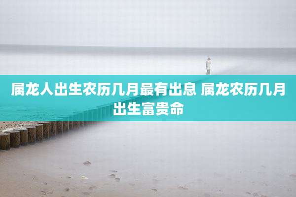 属龙人出生农历几月最有出息 属龙农历几月出生富贵命