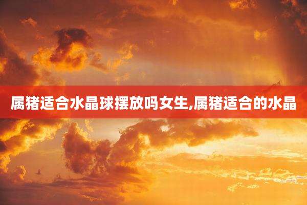 属猪适合水晶球摆放吗女生,属猪适合的水晶