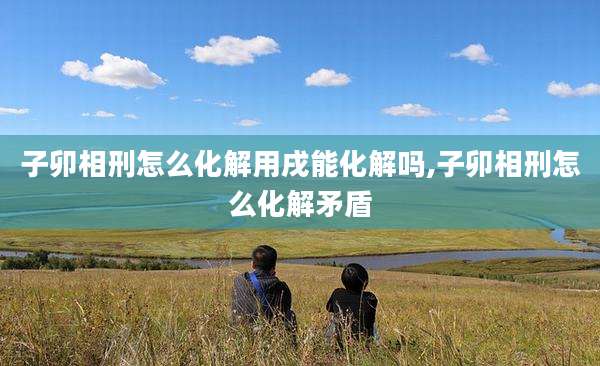 子卯相刑怎么化解用戌能化解吗,子卯相刑怎么化解矛盾