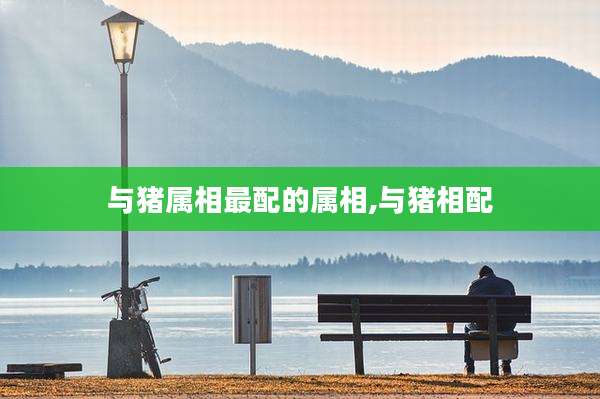 与猪属相最配的属相,与猪相配