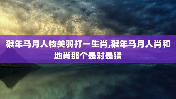 猴年马月人物关羽打一生肖,猴年马月人肖和地肖那个是对是错