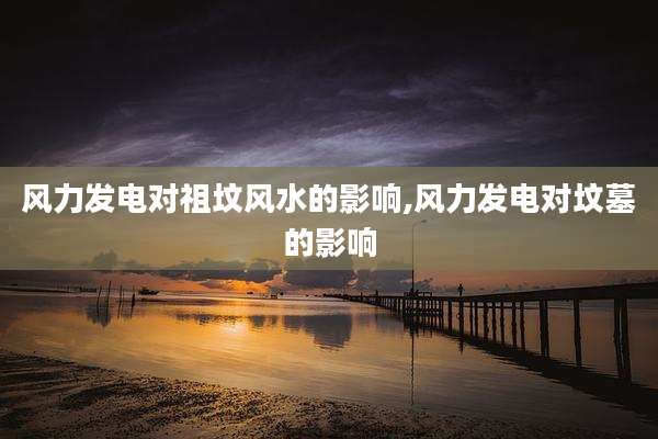 风力发电对祖坟风水的影响,风力发电对坟墓的影响