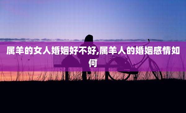 属羊的女人婚姻好不好,属羊人的婚姻感情如何