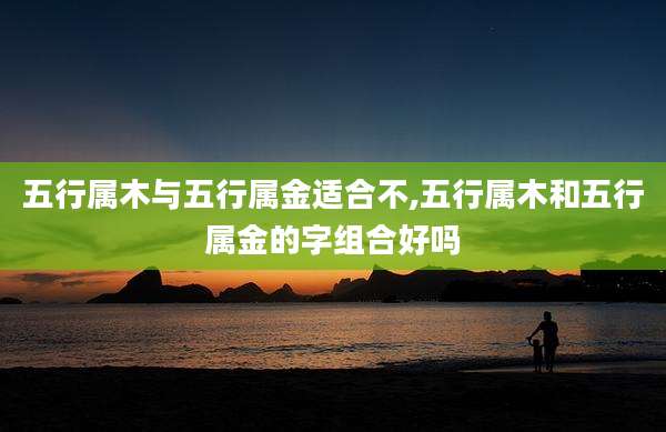 五行属木与五行属金适合不,五行属木和五行属金的字组合好吗