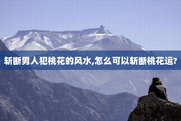 斩断男人犯桃花的风水,怎么可以斩断桃花运?