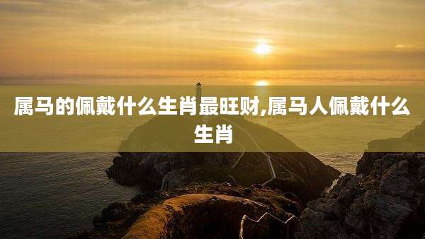 属马的佩戴什么生肖最旺财,属马人佩戴什么生肖
