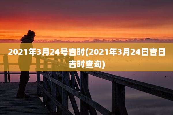 2021年3月24号吉时(2021年3月24日吉日吉时查询)