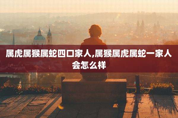 属虎属猴属蛇四口家人,属猴属虎属蛇一家人会怎么样