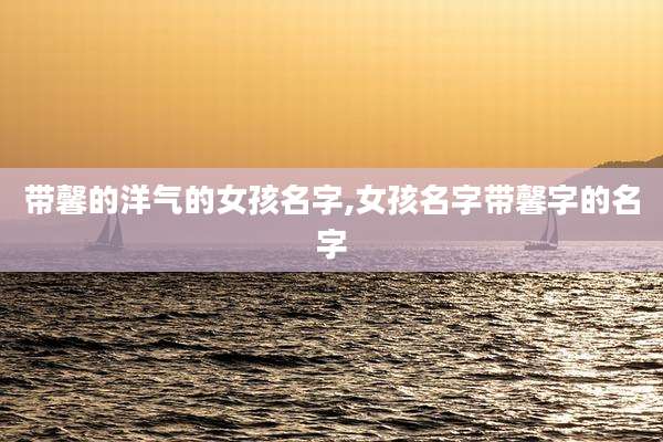 带馨的洋气的女孩名字,女孩名字带馨字的名字
