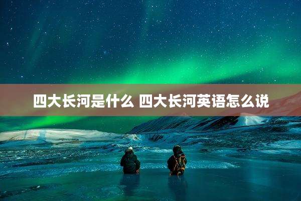 四大长河是什么 四大长河英语怎么说