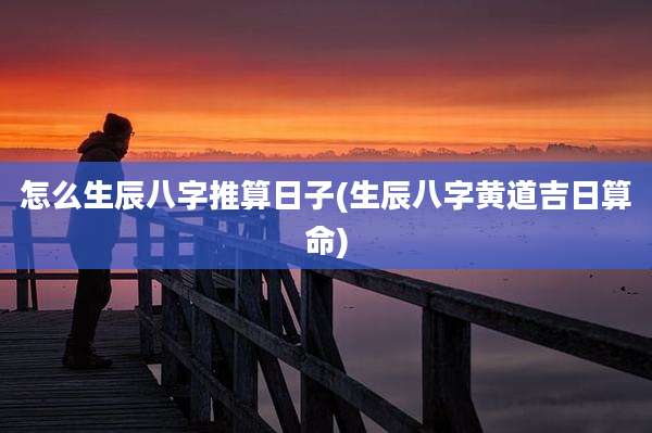 怎么生辰八字推算日子(生辰八字黄道吉日算命)