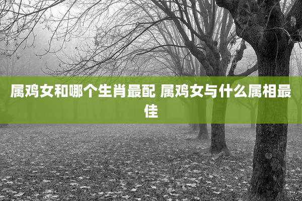 属鸡女和哪个生肖最配 属鸡女与什么属相最佳