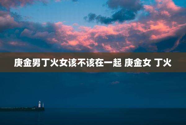 庚金男丁火女该不该在一起 庚金女 丁火
