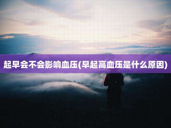 起早会不会影响血压(早起高血压是什么原因)