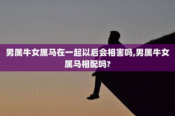 男属牛女属马在一起以后会相害吗,男属牛女属马相配吗?