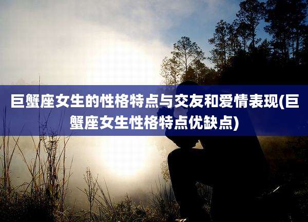 巨蟹座女生的性格特点与交友和爱情表现(巨蟹座女生性格特点优缺点)