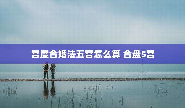 宫度合婚法五宫怎么算 合盘5宫