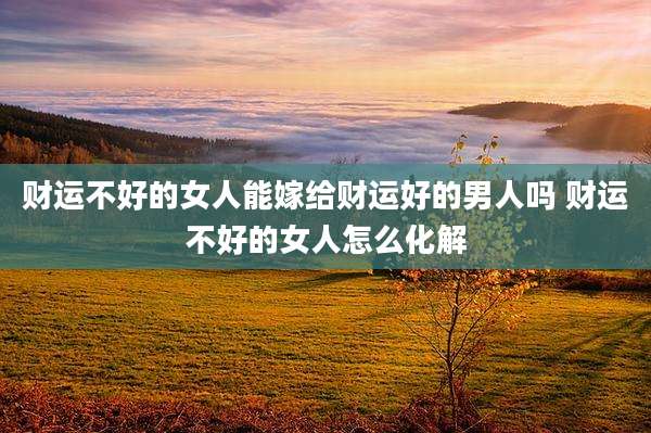 财运不好的女人能嫁给财运好的男人吗 财运不好的女人怎么化解