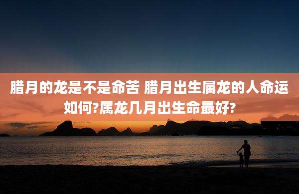 腊月的龙是不是命苦 腊月出生属龙的人命运如何?属龙几月出生命最好?