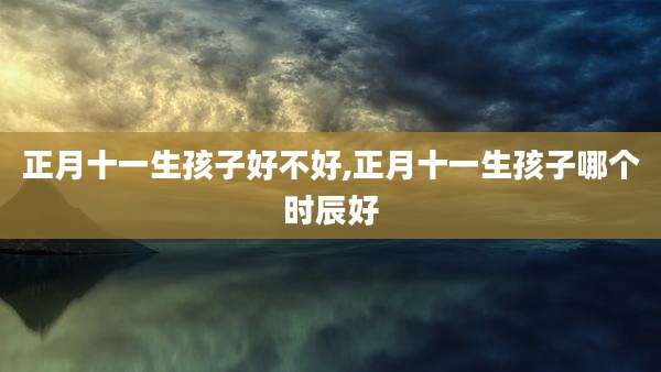 正月十一生孩子好不好,正月十一生孩子哪个时辰好