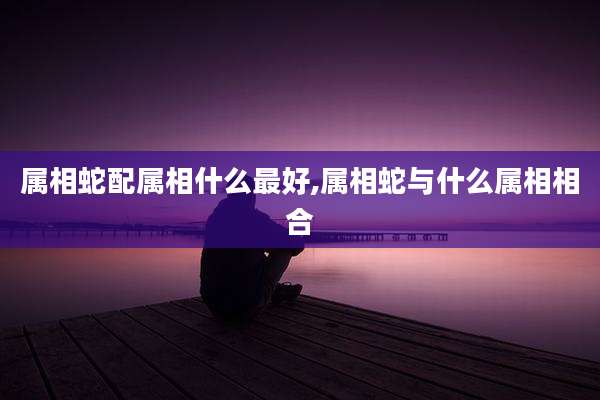 属相蛇配属相什么最好,属相蛇与什么属相相合