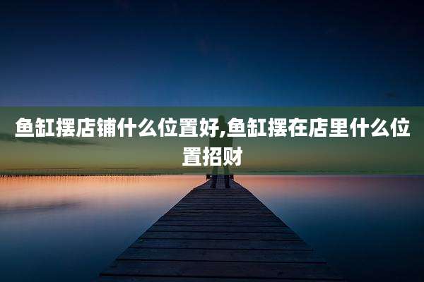 鱼缸摆店铺什么位置好,鱼缸摆在店里什么位置招财