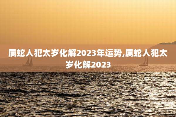 属蛇人犯太岁化解2023年运势,属蛇人犯太岁化解2023