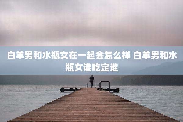 白羊男和水瓶女在一起会怎么样 白羊男和水瓶女谁吃定谁