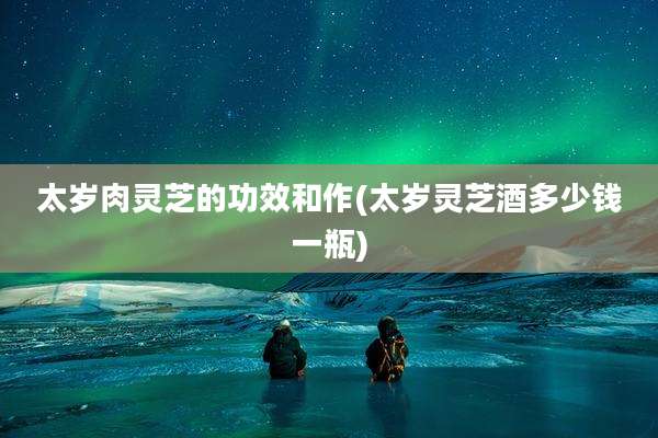 太岁肉灵芝的功效和作(太岁灵芝酒多少钱一瓶)