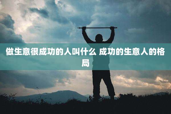 做生意很成功的人叫什么 成功的生意人的格局