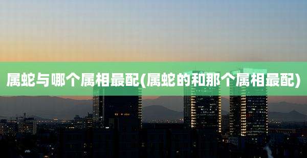 属蛇与哪个属相最配(属蛇的和那个属相最配)