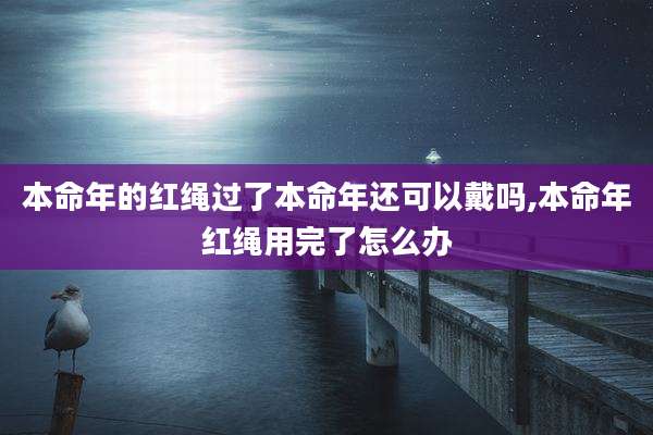 本命年的红绳过了本命年还可以戴吗,本命年红绳用完了怎么办