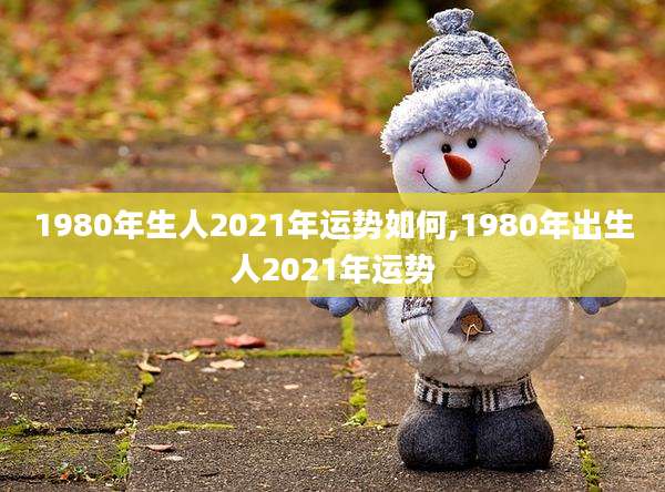 1980年生人2021年运势如何,1980年出生人2021年运势