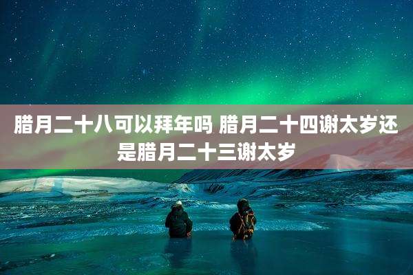 腊月二十八可以拜年吗 腊月二十四谢太岁还是腊月二十三谢太岁