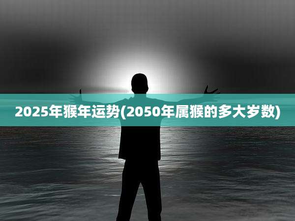 2025年猴年运势(2050年属猴的多大岁数)