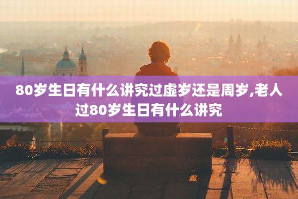 80岁生日有什么讲究过虚岁还是周岁,老人过80岁生日有什么讲究
