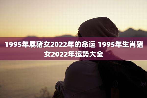 1995年属猪女2022年的命运 1995年生肖猪女2022年运势大全