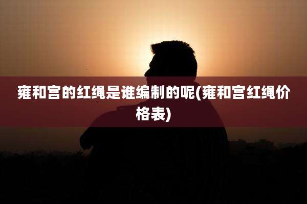 雍和宫的红绳是谁编制的呢(雍和宫红绳价格表)