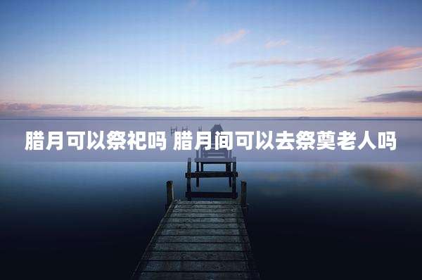 腊月可以祭祀吗 腊月间可以去祭奠老人吗