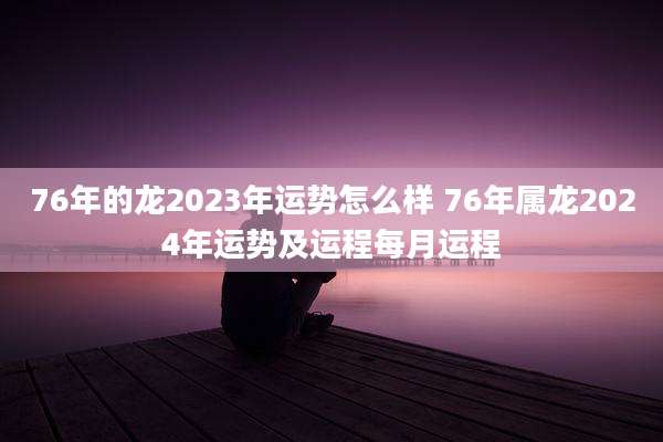 76年的龙2023年运势怎么样 76年属龙2024年运势及运程每月运程