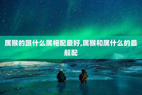 属猴的跟什么属相配最好,属猴和属什么的最般配