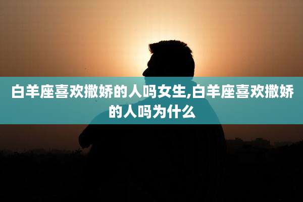 白羊座喜欢撒娇的人吗女生,白羊座喜欢撒娇的人吗为什么