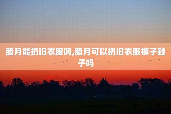 腊月能扔旧衣服吗,腊月可以扔旧衣服裤子鞋子吗