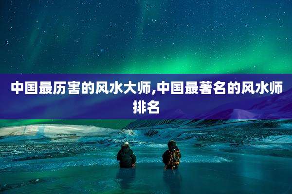 中国最历害的风水大师,中国最著名的风水师排名