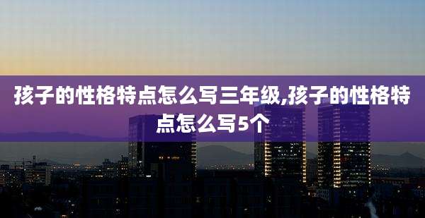 孩子的性格特点怎么写三年级,孩子的性格特点怎么写5个