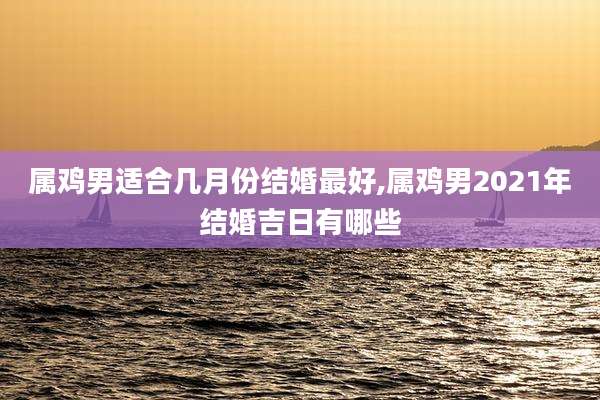 属鸡男适合几月份结婚最好,属鸡男2021年结婚吉日有哪些