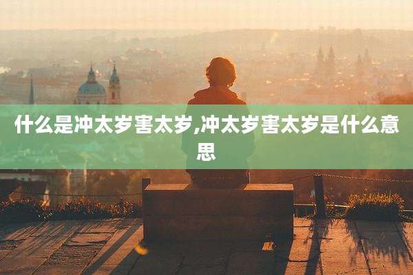 什么是冲太岁害太岁,冲太岁害太岁是什么意思