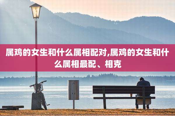属鸡的女生和什么属相配对,属鸡的女生和什么属相最配、相克