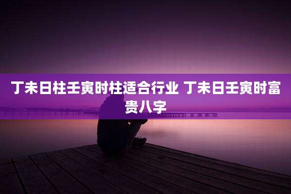 丁未日柱壬寅时柱适合行业 丁未日壬寅时富贵八字